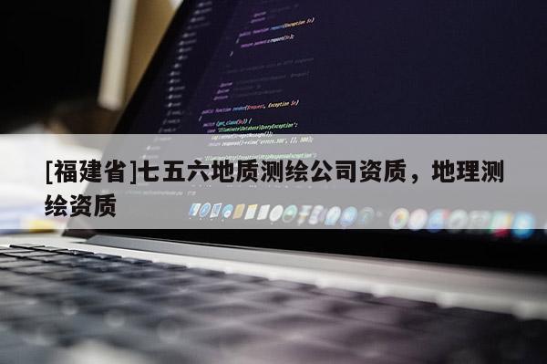 [福建省]七五六地質(zhì)測(cè)繪公司資質(zhì)，地理測(cè)繪資質(zhì)