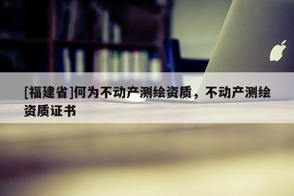 [福建省]何為不動產測繪資質，不動產測繪資質證書