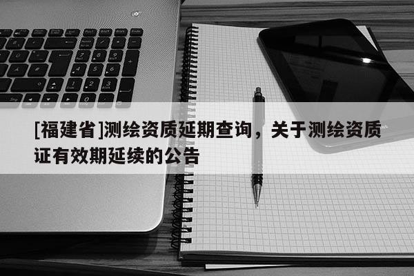 [福建省]測繪資質(zhì)延期查詢，關(guān)于測繪資質(zhì)證有效期延續(xù)的公告
