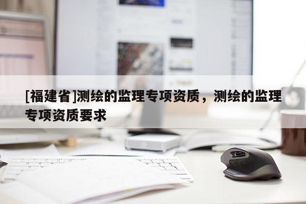 [福建省]測繪的監(jiān)理專項資質(zhì)，測繪的監(jiān)理專項資質(zhì)要求