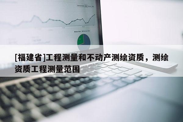 [福建省]工程測量和不動產測繪資質，測繪資質工程測量范圍