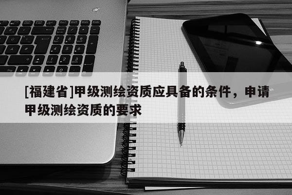[福建省]甲級測繪資質應具備的條件，申請甲級測繪資質的要求