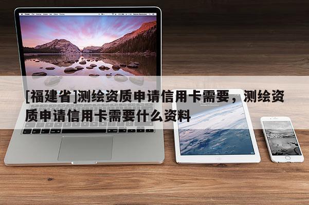 [福建省]測繪資質申請信用卡需要，測繪資質申請信用卡需要什么資料