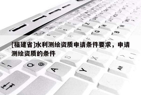 [福建省]水利測繪資質申請條件要求，申請測繪資質的條件
