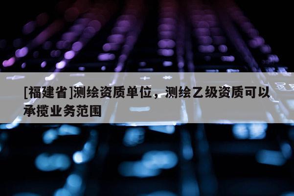 [福建省]測繪資質單位，測繪乙級資質可以承攬業務范圍