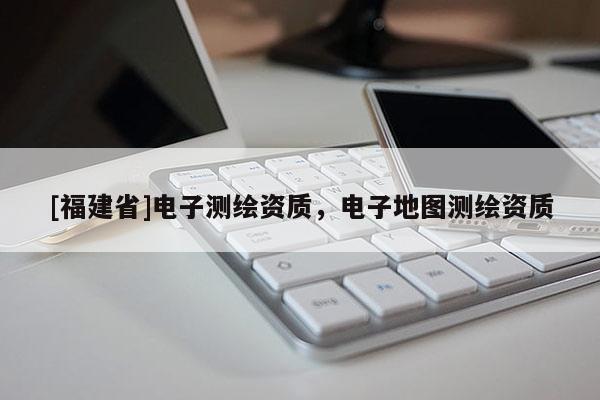 [福建省]電子測繪資質(zhì)，電子地圖測繪資質(zhì)