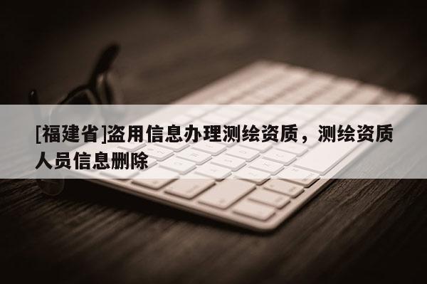 [福建省]盜用信息辦理測繪資質，測繪資質人員信息刪除