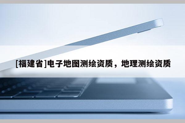 [福建省]電子地圖測繪資質，地理測繪資質