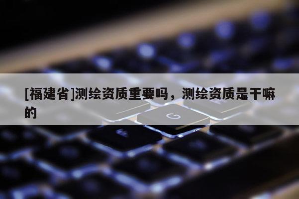 [福建省]測繪資質重要嗎，測繪資質是干嘛的