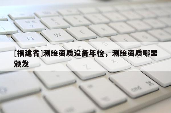 [福建省]測繪資質(zhì)設(shè)備年檢，測繪資質(zhì)哪里頒發(fā)