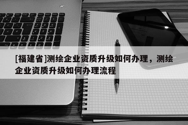 [福建省]測繪企業資質升級如何辦理，測繪企業資質升級如何辦理流程