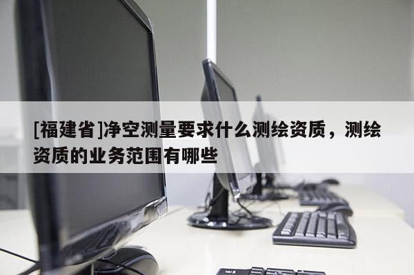 [福建省]凈空測量要求什么測繪資質，測繪資質的業務范圍有哪些