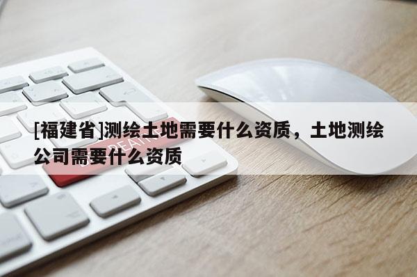 [福建省]測繪土地需要什么資質，土地測繪公司需要什么資質