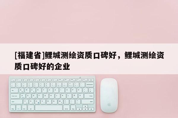 [福建省]鯉城測繪資質口碑好，鯉城測繪資質口碑好的企業