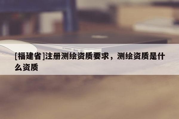 [福建省]注冊測繪資質要求，測繪資質是什么資質