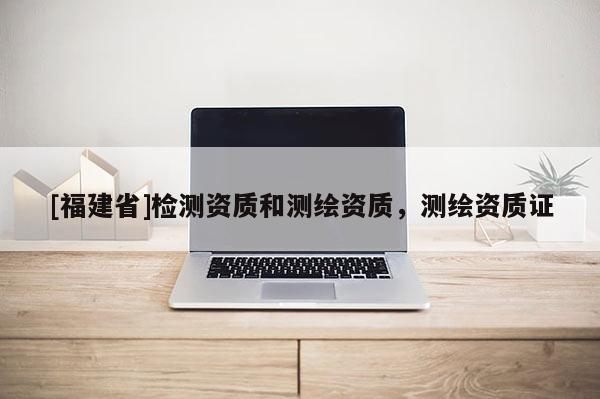 [福建省]檢測資質(zhì)和測繪資質(zhì)，測繪資質(zhì)證