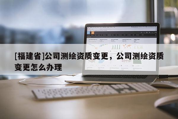 [福建省]公司測繪資質變更，公司測繪資質變更怎么辦理
