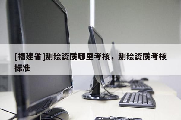 [福建省]測繪資質哪里考核，測繪資質考核標準