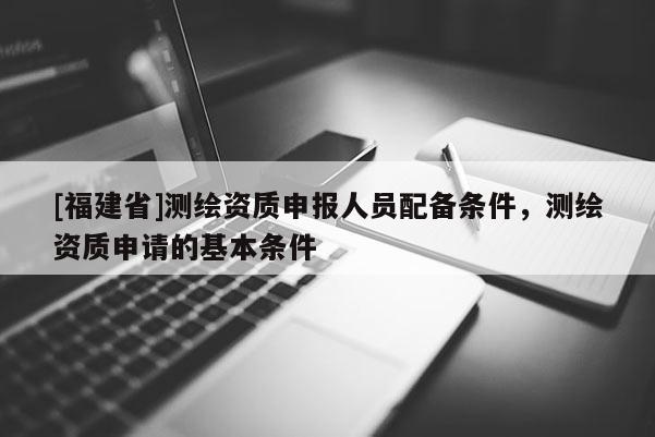 [福建省]測(cè)繪資質(zhì)申報(bào)人員配備條件，測(cè)繪資質(zhì)申請(qǐng)的基本條件
