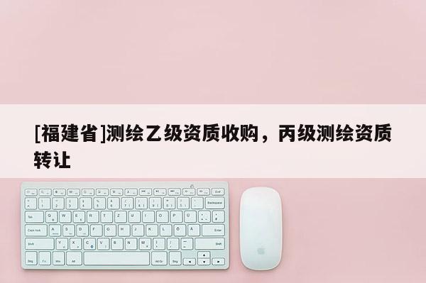 [福建省]測(cè)繪乙級(jí)資質(zhì)收購(gòu)，丙級(jí)測(cè)繪資質(zhì)轉(zhuǎn)讓