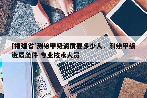 [福建省]測繪甲級資質(zhì)要多少人，測繪甲級資質(zhì)條件 專業(yè)技術(shù)人員