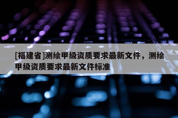 [福建省]測繪甲級資質要求最新文件，測繪甲級資質要求最新文件標準