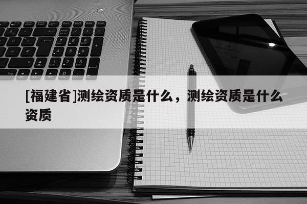 [福建省]測繪資質是什么，測繪資質是什么資質