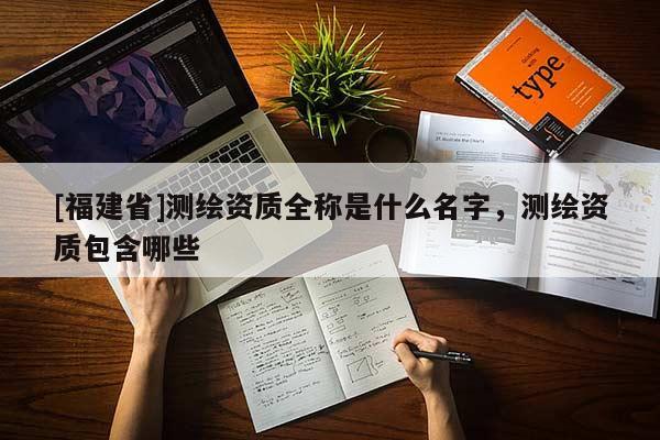 [福建省]測繪資質全稱是什么名字，測繪資質包含哪些