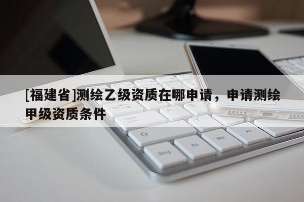 [福建省]測繪乙級資質在哪申請，申請測繪甲級資質條件