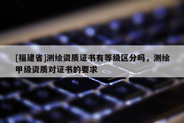[福建省]測繪資質證書有等級區分嗎，測繪甲級資質對證書的要求