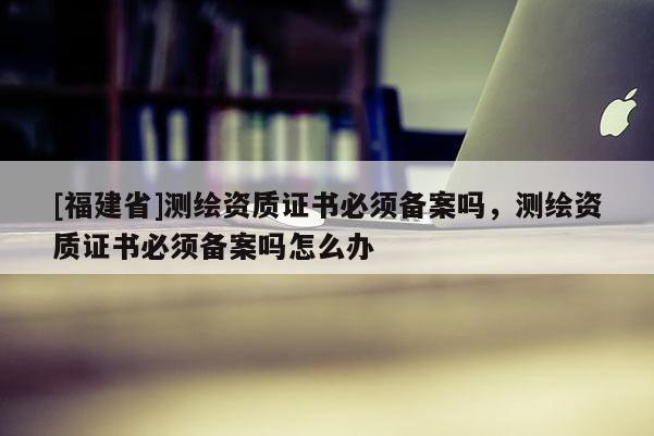 [福建省]測(cè)繪資質(zhì)證書必須備案嗎，測(cè)繪資質(zhì)證書必須備案嗎怎么辦