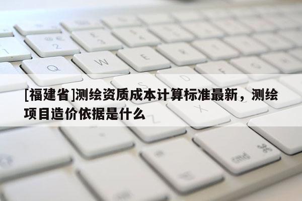 [福建省]測(cè)繪資質(zhì)成本計(jì)算標(biāo)準(zhǔn)最新，測(cè)繪項(xiàng)目造價(jià)依據(jù)是什么