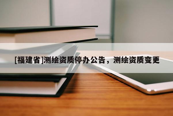 [福建省]測繪資質停辦公告，測繪資質變更