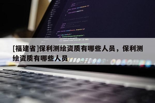 [福建省]保利測繪資質(zhì)有哪些人員，保利測繪資質(zhì)有哪些人員