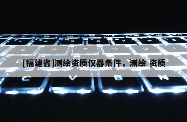 [福建省]測繪資質儀器條件，測繪 資質