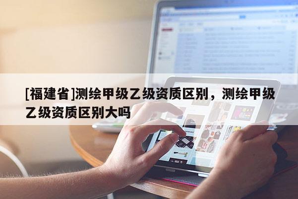 [福建省]測繪甲級乙級資質(zhì)區(qū)別，測繪甲級乙級資質(zhì)區(qū)別大嗎