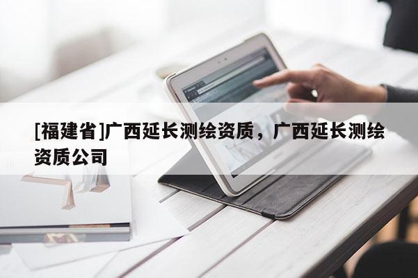 [福建省]廣西延長測繪資質，廣西延長測繪資質公司