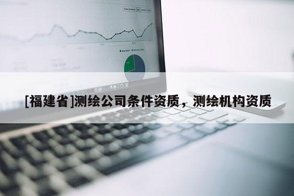 [福建省]測繪公司條件資質，測繪機構資質