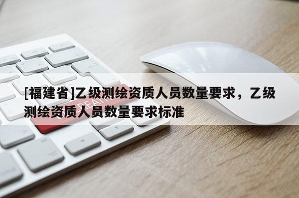 [福建省]乙級測繪資質人員數量要求，乙級測繪資質人員數量要求標準