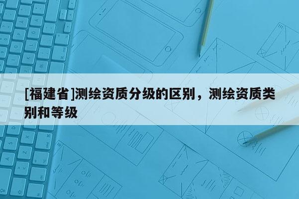 [福建省]測繪資質分級的區別，測繪資質類別和等級