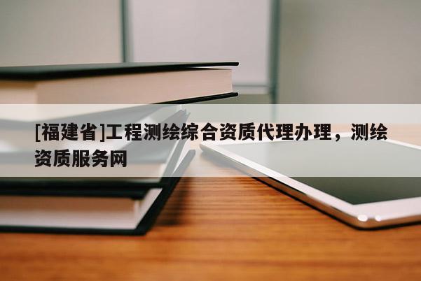 [福建省]工程測繪綜合資質代理辦理，測繪資質服務網