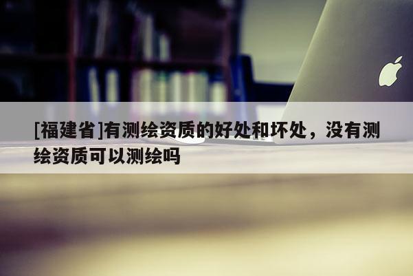 [福建省]有測繪資質的好處和壞處，沒有測繪資質可以測繪嗎