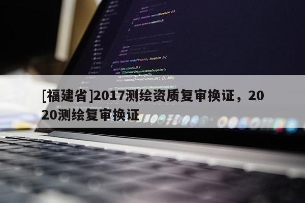 [福建省]2017測繪資質復審換證，2020測繪復審換證