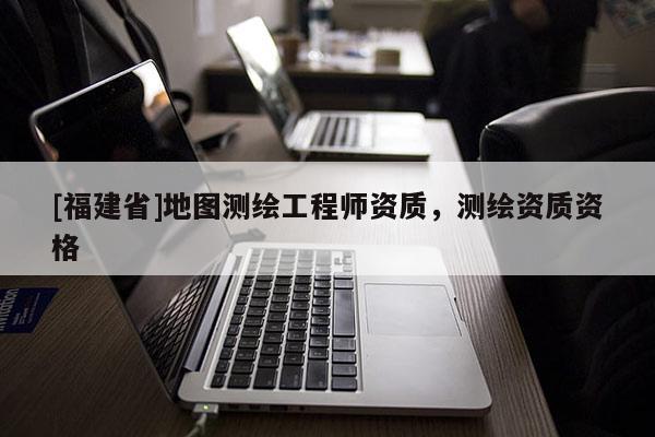 [福建省]地圖測繪工程師資質，測繪資質資格