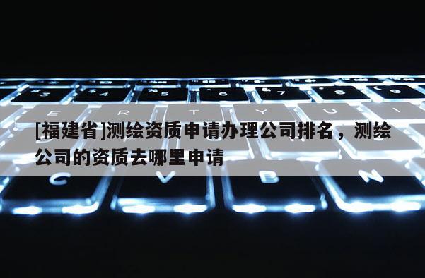 [福建省]測繪資質申請辦理公司排名，測繪公司的資質去哪里申請