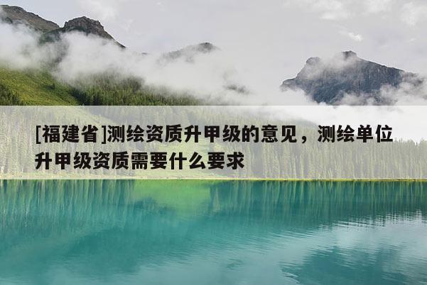 [福建省]測繪資質升甲級的意見，測繪單位升甲級資質需要什么要求