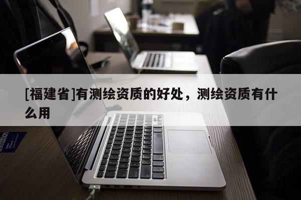 [福建省]有測繪資質(zhì)的好處，測繪資質(zhì)有什么用