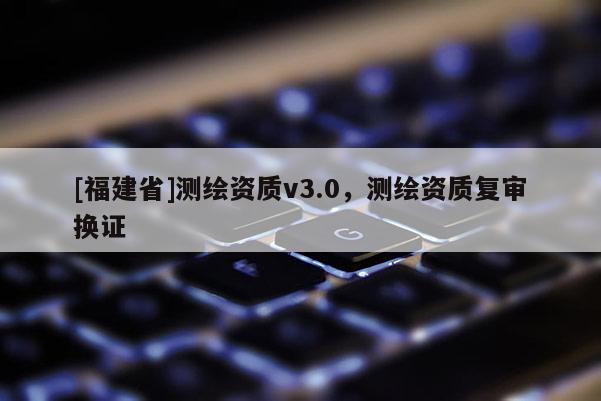 [福建省]測繪資質v3.0，測繪資質復審換證