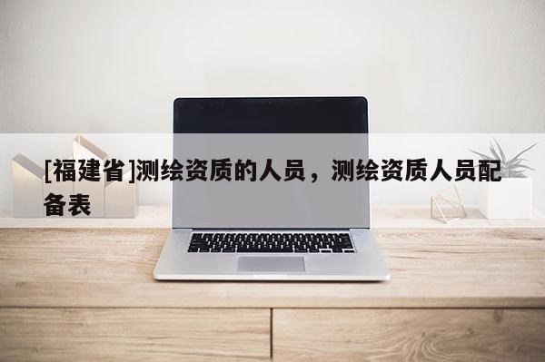 [福建省]測繪資質的人員，測繪資質人員配備表