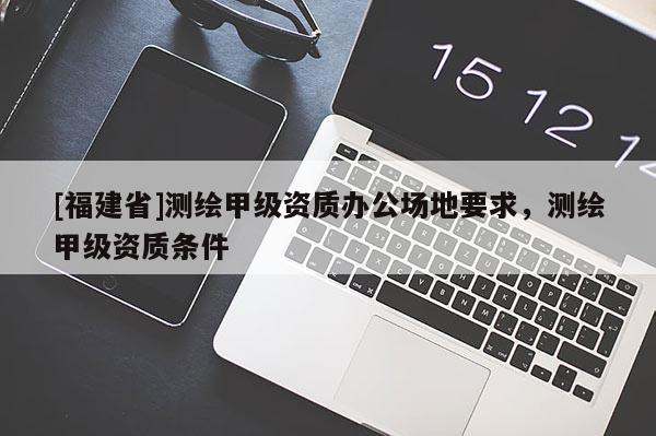 [福建省]測(cè)繪甲級(jí)資質(zhì)辦公場(chǎng)地要求，測(cè)繪甲級(jí)資質(zhì)條件